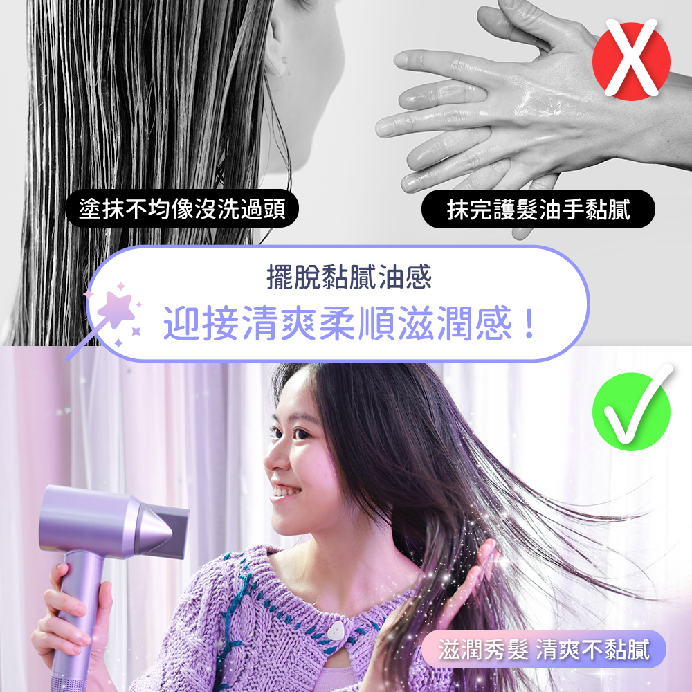 塗抹不均像沒洗過頭 擺脫黏膩油感 抹完護髮油手黏膩 迎接清爽柔順滋潤感 滋潤秀髮 清爽不黏膩 