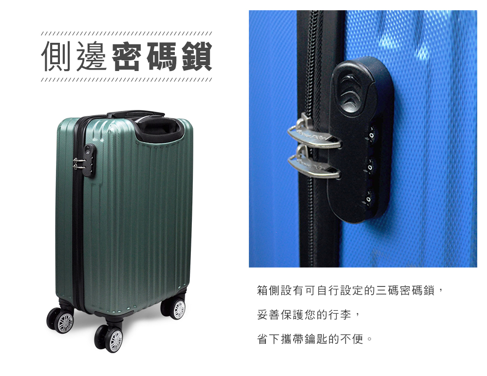側邊密碼鎖 箱側設有可自行設定的三碼密碼鎖, 妥善保護您的行李, 省下攜帶鑰匙的不便。 