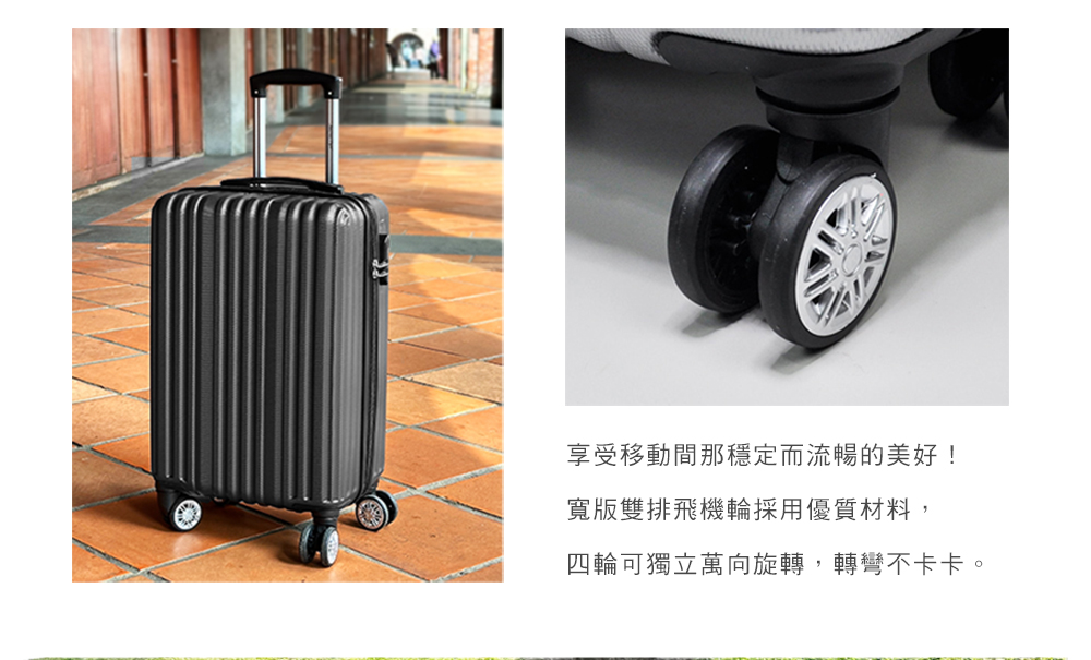 享受移動間那穩定而流暢的美好 寬版雙排飛機輪採用優質材料, 四輪可獨立萬向旋轉,轉彎不卡卡。 