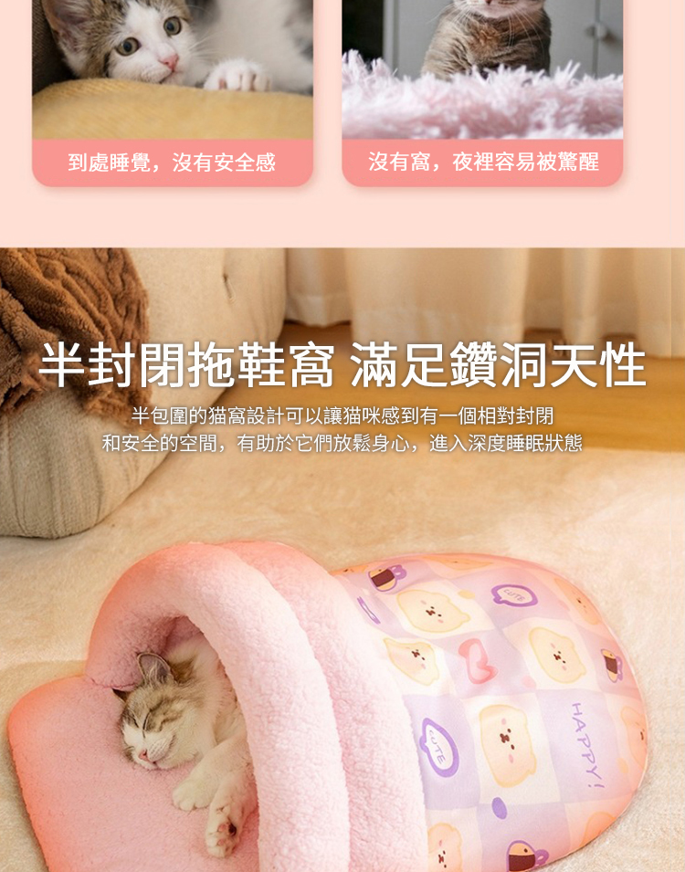 到處睡覺,沒有安全感 沒有窩,夜裡容易被驚醒 半封閉拖鞋窩 滿足鑽洞天性 半包圍的猫窩設計可以讓猫咪感到有一個相對封閉 和安全的空間,有助於它們放鬆身心,進入深度睡眠狀態 