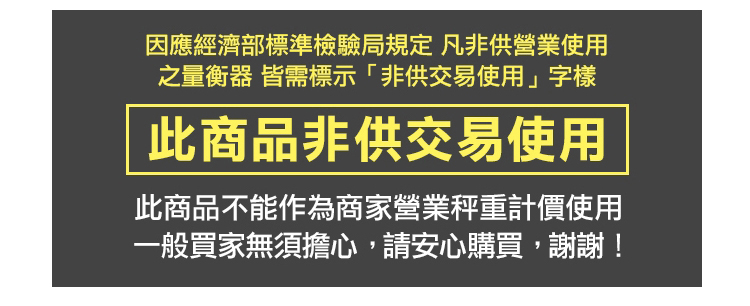 因應經濟部標準檢驗局規定 凡非供營業使用 之量衡器 皆需標示非供交易使用字樣 此商品非供交易使用 此商品不能作為商家營業秤重計價使用 一般買家無須擔心,請安心購買,謝謝 