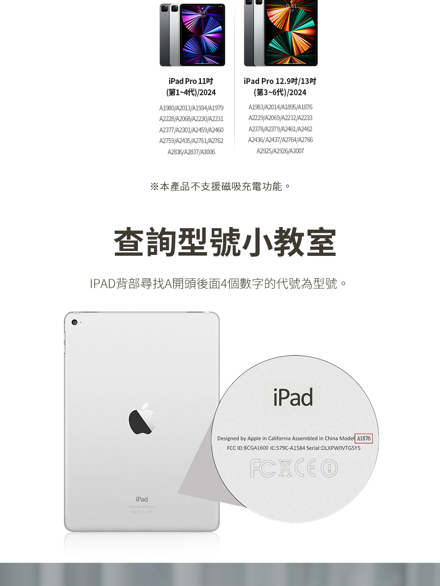 本產品不支援磁吸充電功能。 查詢型號小教室 IPAD背部尋找A開頭後面4個數字的代號為型號。 