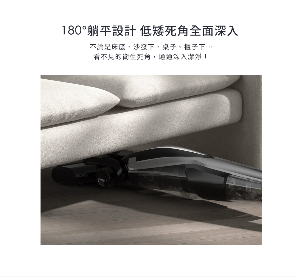 180躺平設計低矮死角全面深入 不論是床底、沙發下、桌子、櫃子下 看不見的衛生死角,通通深入潔淨 