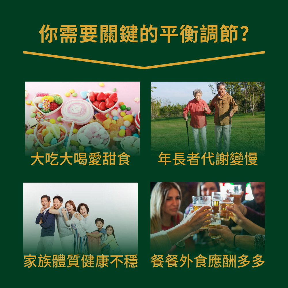 你需要關鍵的平衡調節 大吃大喝愛甜食 年長者代謝變慢 家族體質健康不穩 餐餐外食應酬多多 