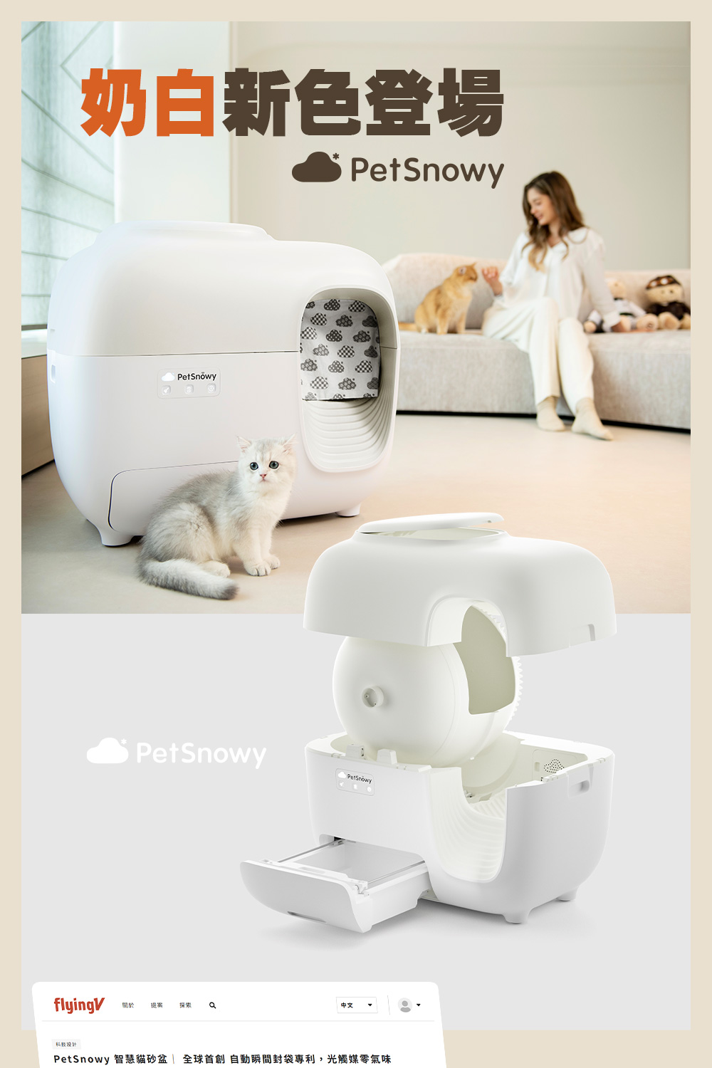 奶白新色登場 關於 提案 探索 科技設計 PetSnowy 智慧貓砂盆全球首創 自動瞬間封袋專利,光觸媒零氣味 