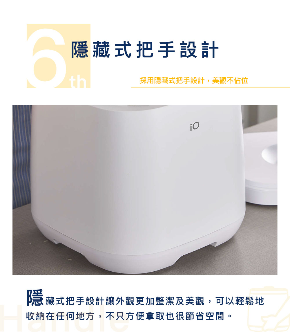 隐藏式把手设计 採用隐藏式把手设计,美观不佔位 隐藏式把手设计让外观更加整洁及美观,可以轻松地 收纳在任何地方,不只方便拿取也很节省空间。 
