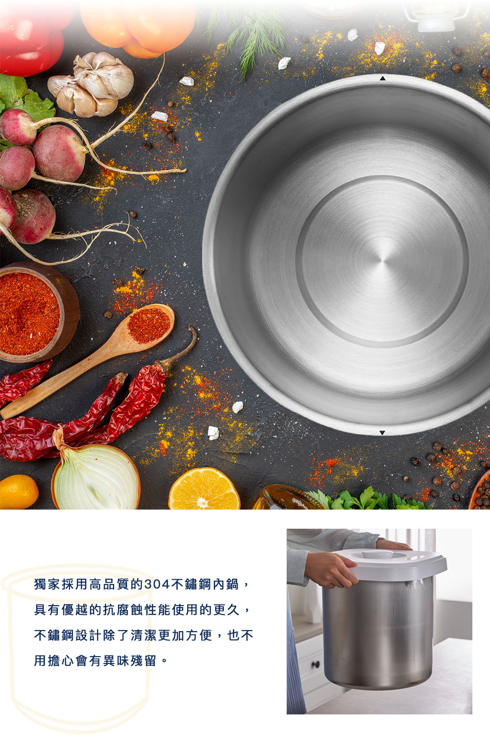 独家採用高品质的304不锈钢内锅, 具有优越的抗腐蚀性能使用的更久, 不锈钢设计除了清洁更加方便,也不 用担心会有异味残留。 