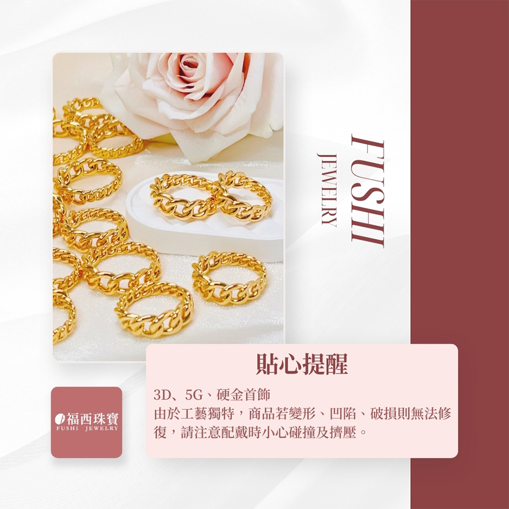 福西珠寶 貼心提醒 3D、5G、硬金首飾 由於工藝獨特,商品若變形、凹陷、破損則無法修 復,請注意配戴時小心碰撞及擠壓。 