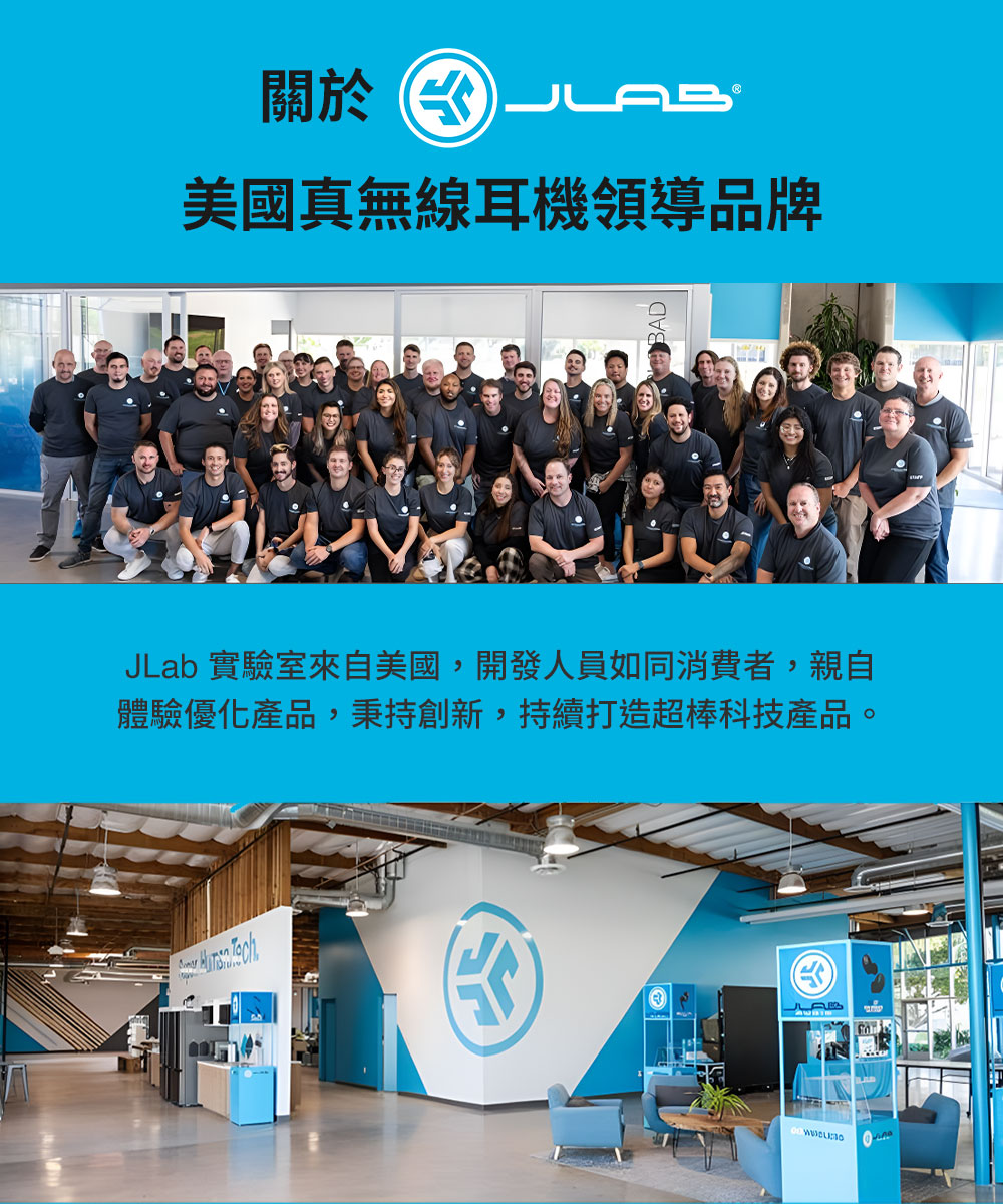 關於水 美國真無線耳機領導品牌 JLab 實驗室來自美國,開發人員如同消費者,親自 體驗優化產品,秉持創新,持續打造超棒科技產品。 