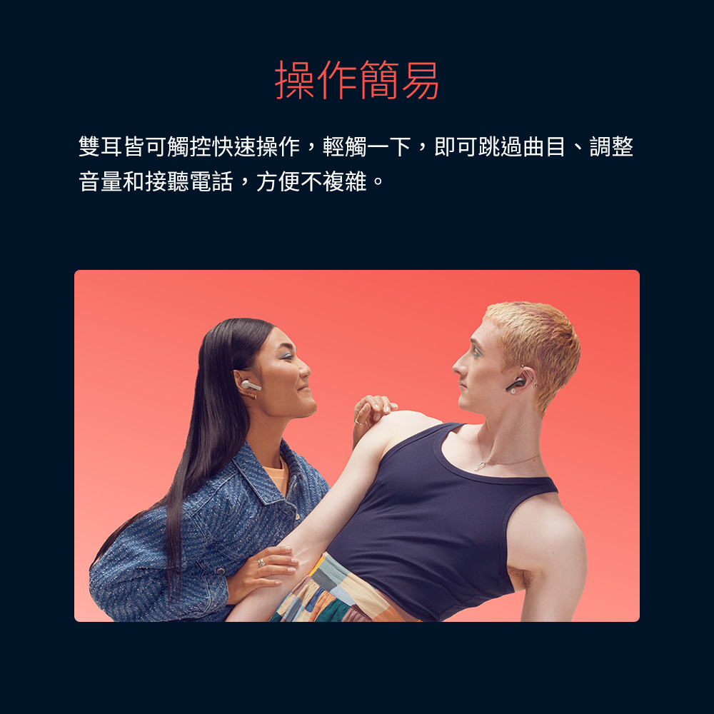 操作簡易 雙耳皆可觸控快速操作,輕觸一下,即可跳過曲目、調整 音量和接聽電話,方便不複雜。 