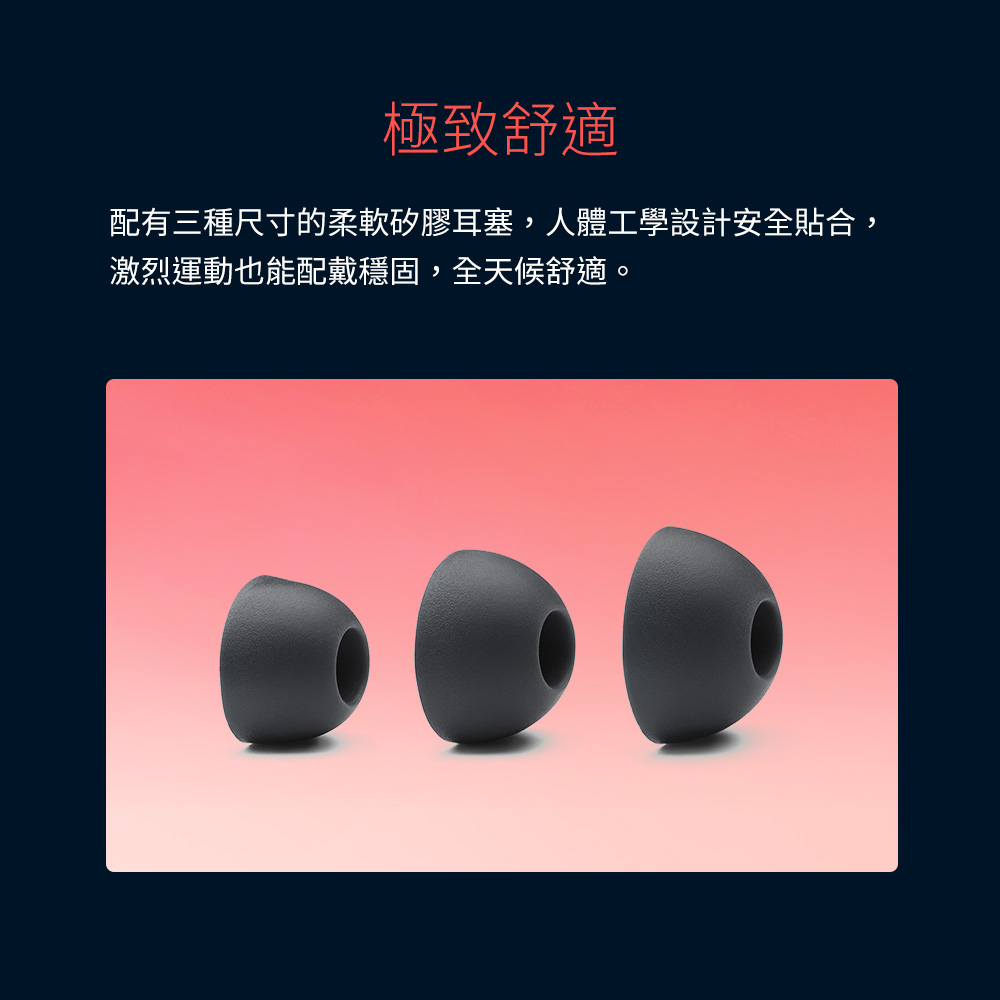 極致舒適 配有三種尺寸的柔軟矽膠耳塞,人體工學設計安全貼合, 激烈運動也能配戴穩固,全天候舒適。 