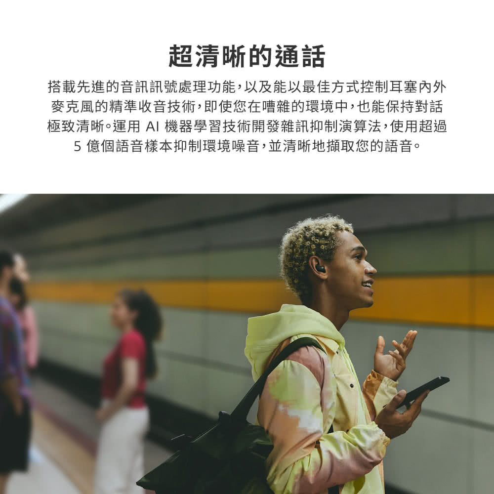超清晰的通話 搭載先進的音訊訊號處理功能,以及能以最佳方式控制耳塞內外 麥克風的精準收音技術,即使您在嘈雜的環境中,也能保持對話 極致清晰。運用 AI 機器學習技術開發雜訊抑制演算法,使用超過 5 億個語音樣本抑制環境噪音,並清晰地擷取您的語音。 
