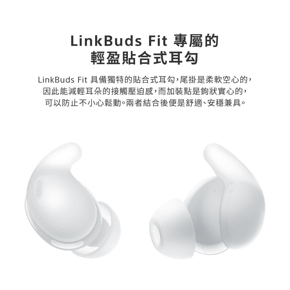 LinkBuds Fit 專屬的 輕盈貼合式耳勾 LinkBuds Fit 具備獨特的貼合式耳勾,尾掛是柔軟空心的, 因此能減輕耳朵的接觸壓迫感,而加裝點是鉤狀實心的, 可以防止不小心鬆動。兩者結合後便是舒適、安穩兼具。 