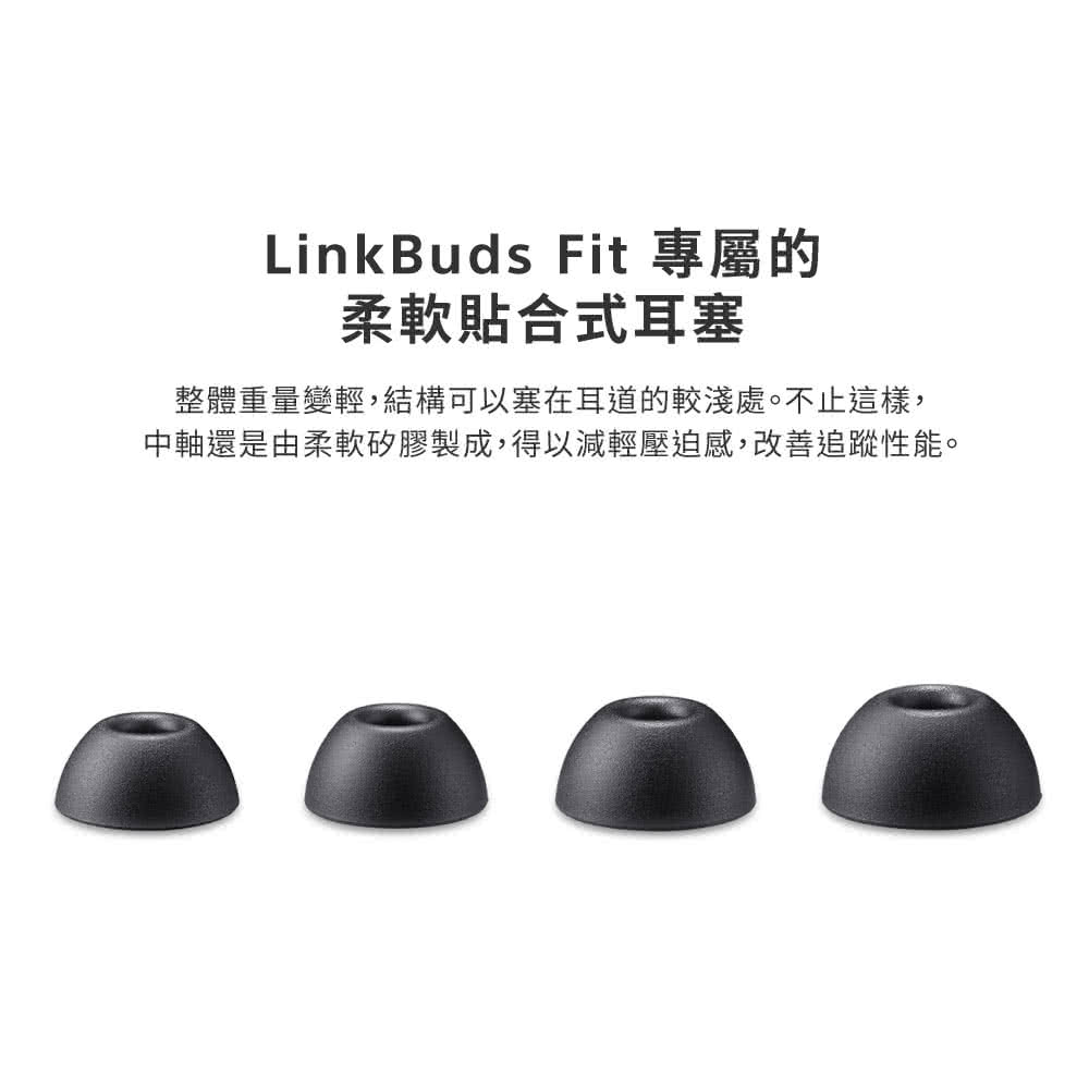LinkBuds Fit 專屬的 柔軟貼合式耳塞 整體重量變輕,結構可以塞在耳道的較淺處。不止這樣, 中軸還是由柔軟矽膠製成,得以減輕壓迫感,改善追蹤性能。 
