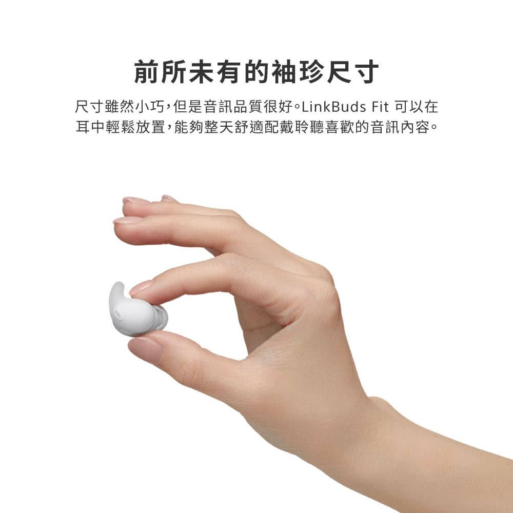 前所未有的袖珍尺寸 尺寸雖然小巧,但是音訊品質很好。LinkBuds Fit 可以在 耳中輕鬆放置,能夠整天舒適配戴聆聽喜歡的音訊內容。 