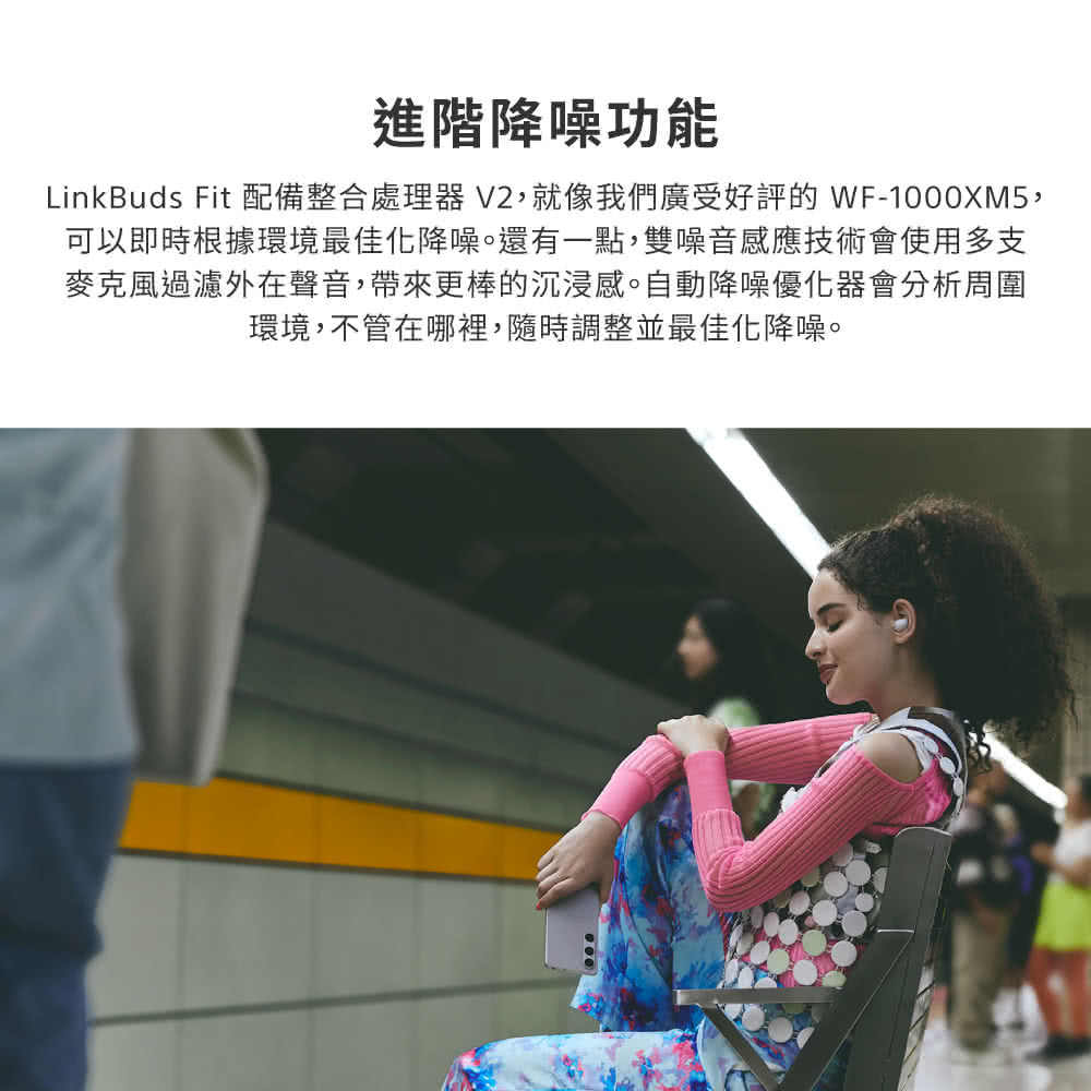 進階降噪功能 LinkBuds Fit 配備整合處理器 V2,就像我們廣受好評的WF1000XM5, 可以即時根據環境最佳化降噪。還有一點,雙噪音感應技術會使用多支 麥克風過濾外在聲音,帶來更棒的沉浸感。自動降噪優化器會分析周圍 環境,不管在哪裡,隨時調整並最佳化降噪。 