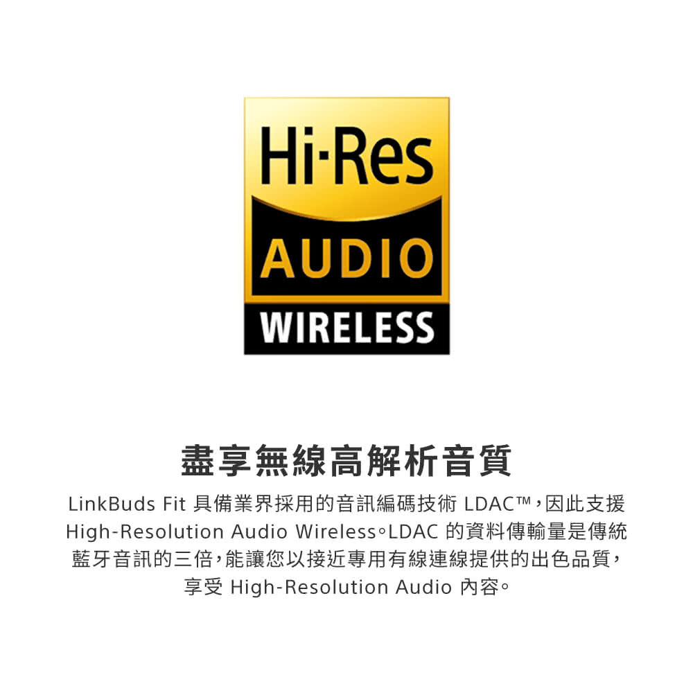 盡享無線高解析音質 LinkBuds Fit 具備業界採用的音訊編碼技術 LDACT,因此支援 HighResolution Audio Wireless。LDAC 的資料傳輸量是傳統 藍牙音訊的三倍,能讓您以接近專用有線連線提供的出色品質, 享受 HighResolution Audio 內容。 