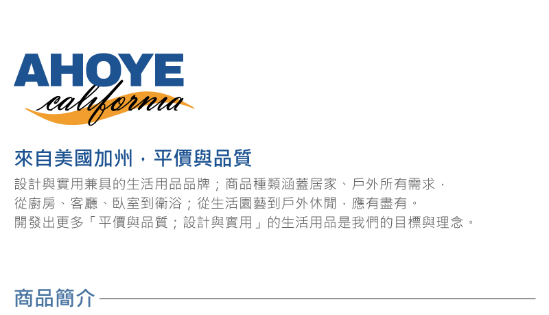 來自美國加州,平價與品質 設計與實用兼具的生活用品品牌商品種類涵蓋居家、戶外所有需求, 從廚房、客廳、臥室到衛浴從生活園藝到戶外休間,應有盡有。 開發出更多平價與品質設計與實用的生活用品是我們的目標與理念。 商品簡介 