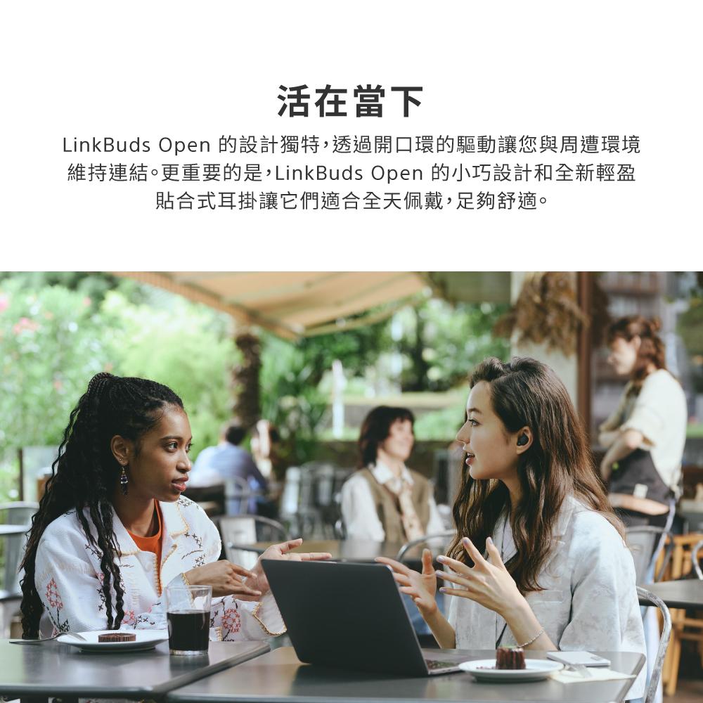 活在當下 LinkBuds Open 的設計獨特,透過開口環的驅動讓您與周遭環境 維持連結。更重要的是,LinkBuds Open 的小巧設計和全新輕盈 貼合式耳掛讓它們適合全天佩戴,足夠舒適。 