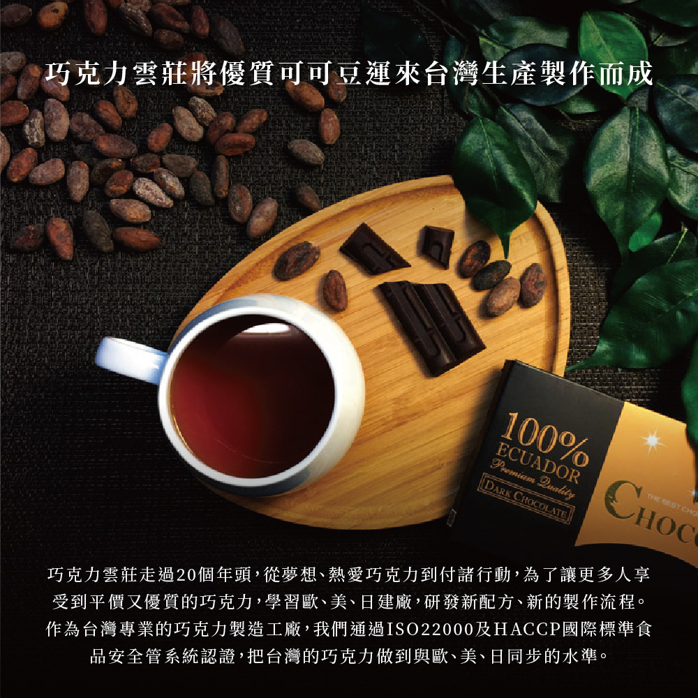 巧克力雲莊將優質可可豆運來台灣生產製作而成 巧克力雲莊走過20個年頭,從夢想、熱愛巧克力到付諸行動,為了讓更多人享 受到平價又優質的巧克力,學習歐、美、日建廠,研發新配方、新的製作流程。 作為台灣專業的巧克力製造工廠,我們通過ISO22000及HACCP國際標準食 品安全管系統認證,把台灣的巧克力做到與歐、美、日同步的水準。 