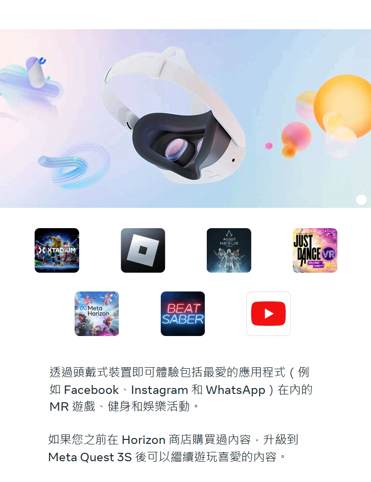 透過頭戴式裝置即可體驗包括最愛的應用程式例 如 Facebook、Instagram 和 WhatsApp在內的 MR 遊戲、健身和娛樂活動。 如果您之前在 Horizon 商店購買過內容,升級到 Meta Quest 3S 後可以繼續遊玩喜愛的內容。 