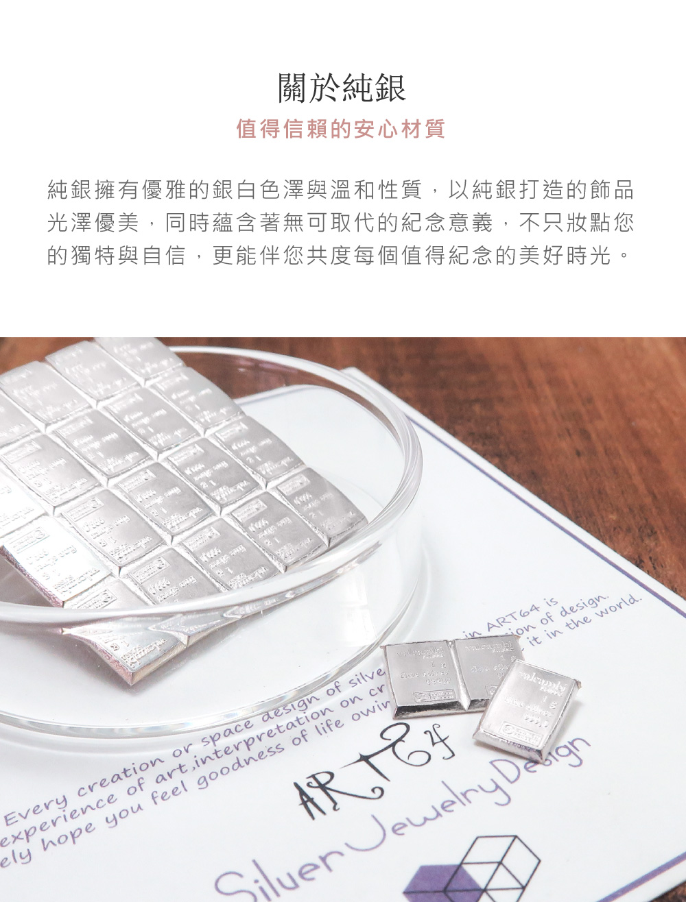 關於純銀 值得信賴的安心材質 純銀擁有優雅的銀白色澤與溫和性質,以純銀打造的飾品 光澤優美,同時蘊含著無可取代的紀念意義,不只妝點您 的獨特與自信,更能伴您共度每個值得紀念的美好時光。