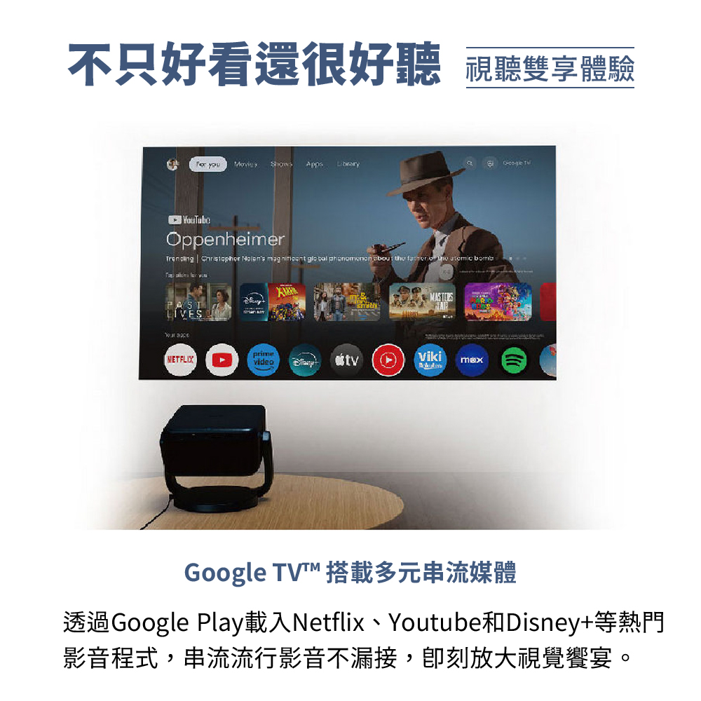 不只好看還很好聽 視聽雙享體驗 Google TV 搭載多元串流媒體 透過Google Play載入Netflix、Youtube和Disney等熱門 影音程式,串流流行影音不漏接,卽刻放大視覺饗宴。 