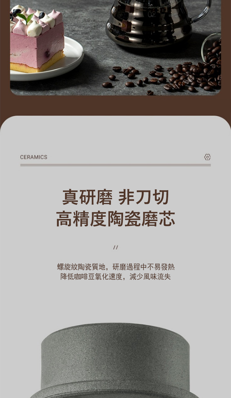 真研磨 非刀切 高精度陶瓷磨芯 螺旋紋陶瓷質地,研磨過程中不易發熱 降低咖啡豆氧化速度,減少風味流失 