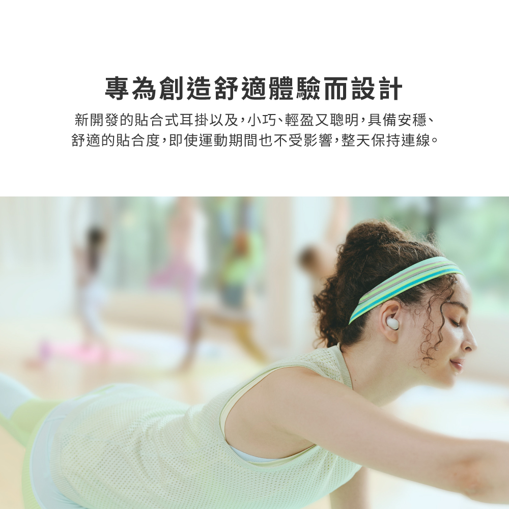 專為創造舒適體驗而設計 新開發的貼合式耳掛以及,小巧、輕盈又聰明,具備安穩、 舒適的貼合度,即使運動期間也不受影響,整天保持連線。 