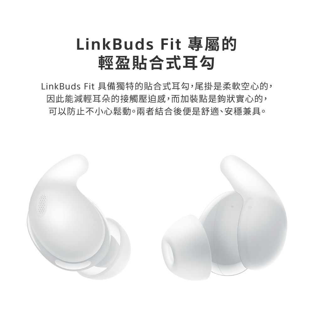LinkBuds Fit 專屬的 輕盈貼合式耳勾 LinkBuds Fit 具備獨特的貼合式耳勾,尾掛是柔軟空心的, 因此能減輕耳朵的接觸壓迫感,而加裝點是鉤狀實心的, 可以防止不小心鬆動。兩者結合後便是舒適、安穩兼具。 