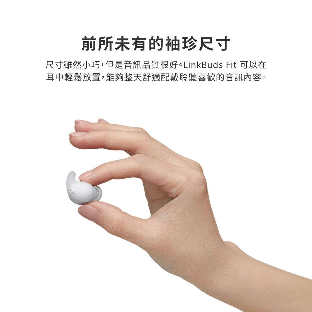 前所未有的袖珍尺寸 尺寸雖然小巧,但是音訊品質很好。LinkBuds Fit 可以在 耳中輕鬆放置,能夠整天舒適配戴聆聽喜歡的音訊內容。 