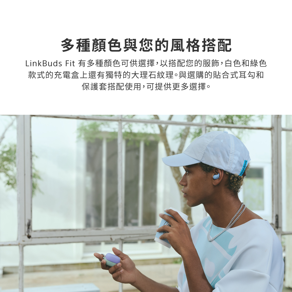 多種顏色與您的風格搭配 LinkBuds Fit 有多種顏色可供選擇,以搭配您的服飾,白色和綠色 款式的充電盒上還有獨特的大理石紋理。與選購的貼合式耳勾和 保護套搭配使用,可提供更多選擇。 