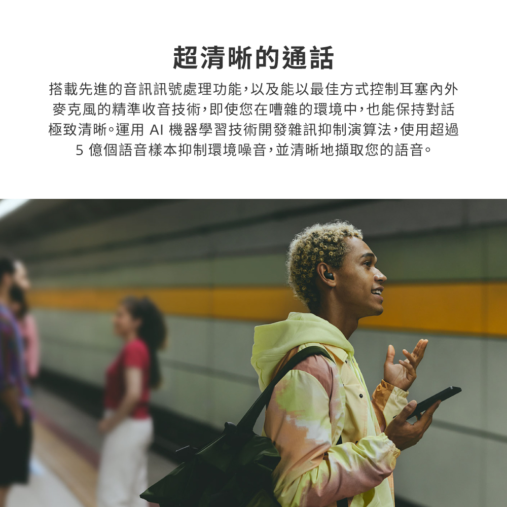 超清晰的通話 搭載先進的音訊訊號處理功能,以及能以最佳方式控制耳塞內外 麥克風的精準收音技術,即使您在嘈雜的環境中,也能保持對話 極致清晰。運用 AI 機器學習技術開發雜訊抑制演算法,使用超過 5億個語音樣本抑制環境噪音,並清晰地擷取您的語音。 