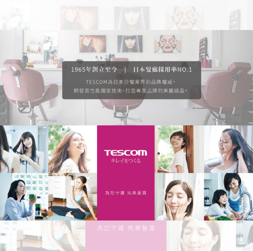 1965年創立至今  日本髮廊採用率NO.1 TESCOM為日本沙龍業界的品牌權威, 開發高性能獨家技術,打造專業品牌的美麗結晶。 為您守護 完美髮質 為您守護 完美髮質 
