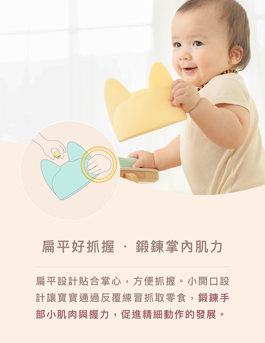 扁平好抓握鍛鍊掌內肌力 扁平設計貼合掌心,方便抓握。小開口設 計讓寶寶通過反覆練習抓取零食,鍛鍊手 部小肌肉與握力,促進精細動作的發展。 