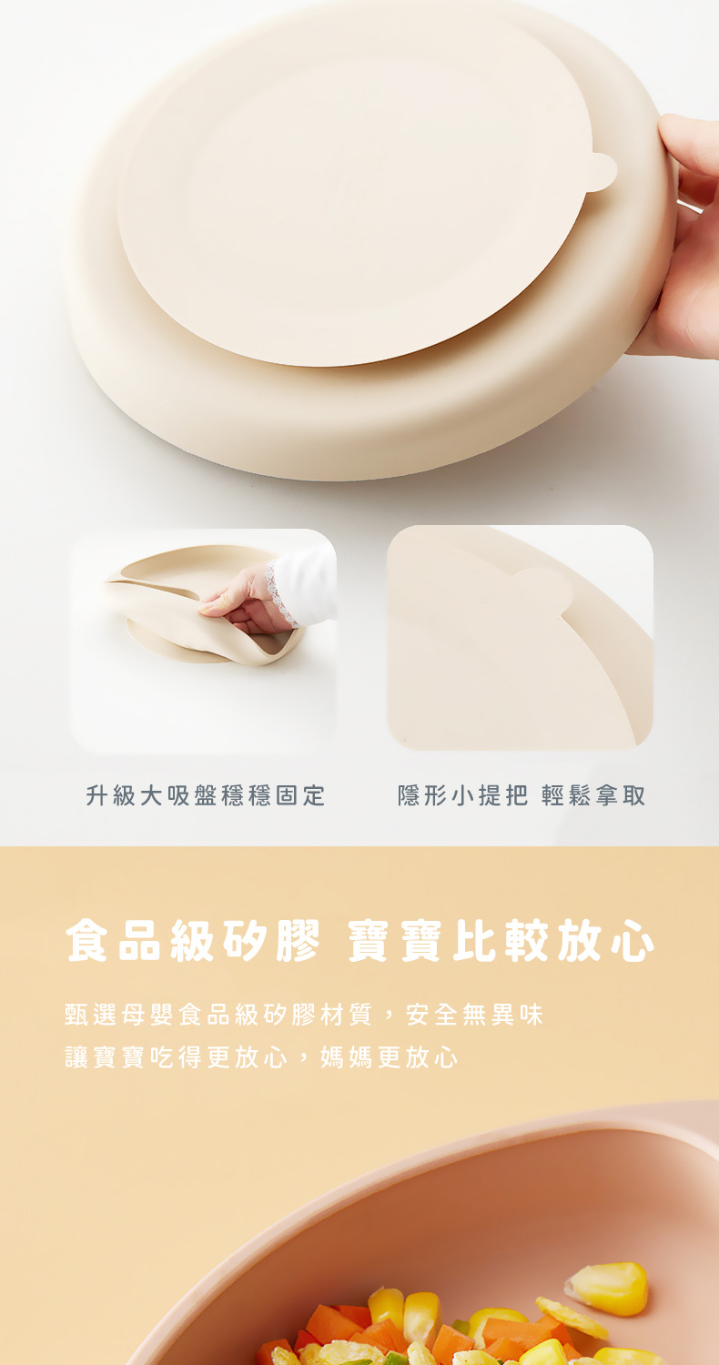 升級大吸盤穩穩固定 隱形小提把 輕鬆拿取 食品級矽膠 寶寶比較放心 甄選母嬰食品級矽膠材質,安全無異味 讓寶寶吃得更放心,媽媽更放心 