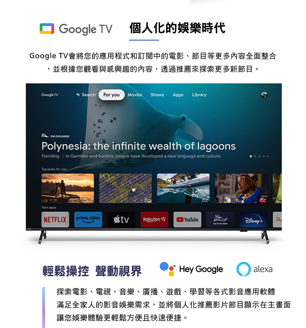 Google 個人化的娛樂時代Google TV會將您的應用程式和訂閱中的電影、節目等更多內容全面整合並根據您觀看與感興趣的內容透過推薦來探索更多新節目。Google TV Search For you Movies Shows Apps Library EXPLORERSPolynesia: the infinite wealth of lagoonsTrending In Gambier and Society, people have developed a new language and culture.Top picks for youYour appsNETFLIXprime videoRakuten TVTHE 輕鬆操控 聲動視界Hey Google alexa探索電影、電視、音樂、廣播、遊戲、學習等各式影音應用軟體滿足全家人的影音娛樂需求,並將個人化推薦影片節目顯示在主畫面讓您娛樂體驗更輕鬆方便且快速便捷。