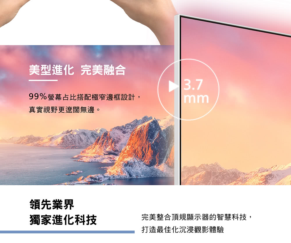 美型進化 完美融合3.799%螢幕占比搭配極窄邊框設計,真實視野更遼闊無邊。領先業界獨家進化科技完美整合頂規顯示器的智慧科技,打造最佳化沉浸觀影體驗
