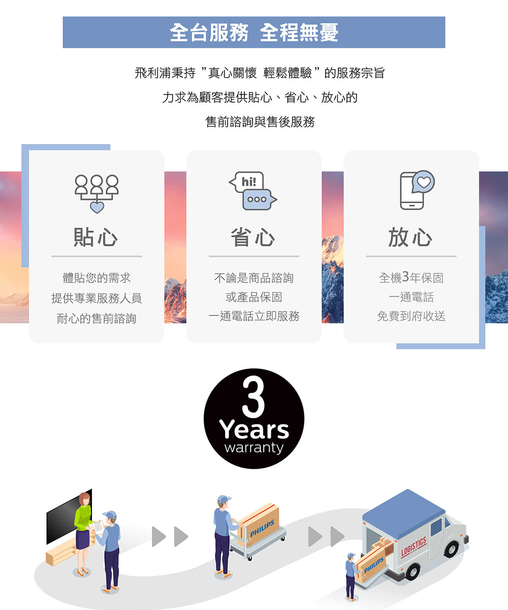 888全台服務 全程無憂飛利浦秉持真心關懷 輕鬆體驗”的服務宗旨力求為顧客提供貼心、省心、放心的售前諮詢與售後服務hi!貼心省心放心體貼您的需求不論是商品諮詢全機3年保固提供專業服務人員或產品保固一通電話耐心的售前諮詢一通電話立即服務免費到府收送3YearswarrantyPHILIPSPHILIPSLOGISTICS