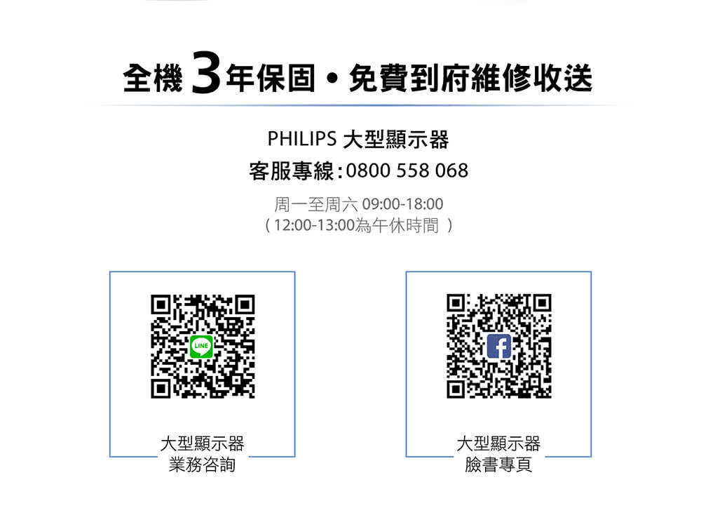 全機3年保固免費到府維修收送PHILIPS 大型顯示器客服專線:0800 558068周一至周六 09:00-18:00(12:00-13:00為午休時間 大型顯示器業務咨詢大型顯示器臉書專頁