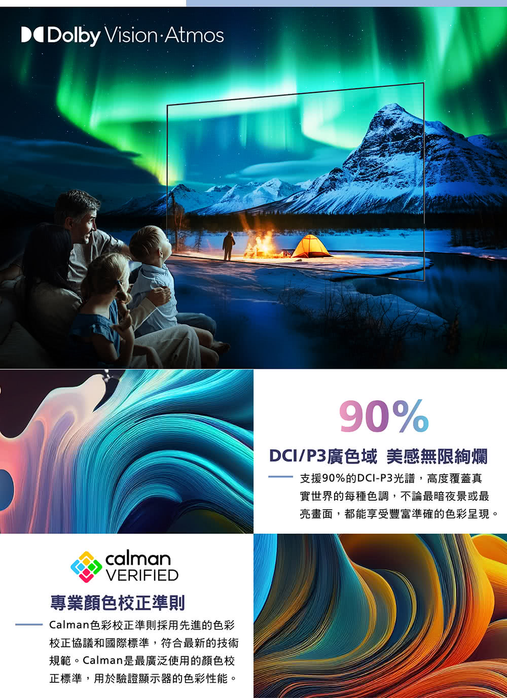 Dolby Vision AtmoscalmanVERIFIED專業校正準則Calman色彩校正準則採用先進的色彩校正協議和國際標準,符合最新的技術規範。Calman是最廣泛使用的顏色校正標準,用於驗證顯示器的色彩性能90%DCI/P3廣色域 美感無限絢爛支援90%的DCI-P3光譜,高度覆蓋真實世界的每種色調,不論最暗夜景或最亮畫面,都能享受豐富準確的色彩呈現。
