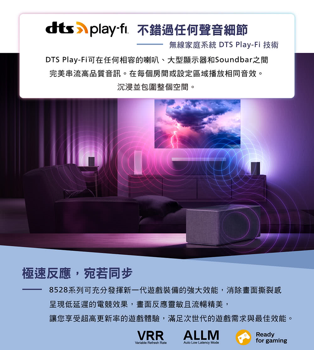 dts playfi. 不錯過任何聲音細節無線家庭系統 DTS Play-Fi 技術DTS Play-Fi可在任何相容的喇叭、大型顯示器和Soundbar之間完美串流高品質音訊。在每個房間或設定區域播放相同音效。沉浸並包圍整個空間。極速反應,宛若同步8528系列可充分發揮新一代遊戲裝備的強大效能,消除畫面撕裂感呈現低延遲的電競效果,畫面反應靈敏且流暢精美,讓您享受超高更新率的遊戲體驗,滿足次世代的遊戲需求與最佳效能。ReadyVRRALLMVariable Refresh RateAuto Low Latency Modefor gaming