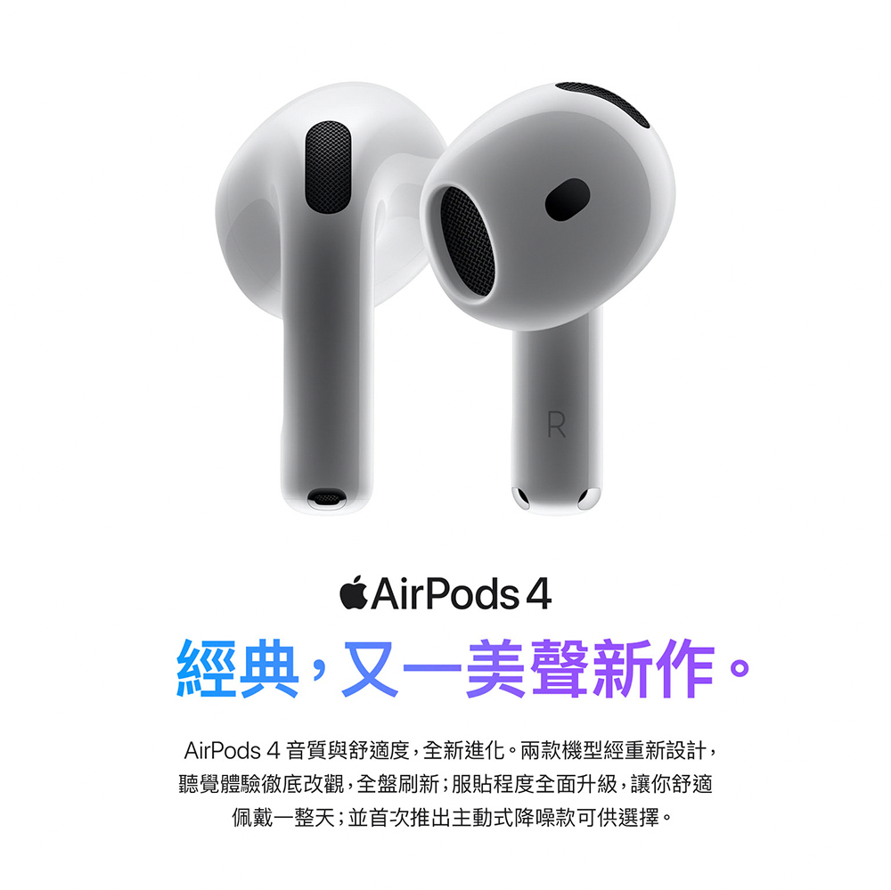 經典,又一美聲新作。 AirPods 4 音質與舒適度,全新進化。兩款機型經重新設計, 聽覺體驗徹底改觀,全盤刷新服貼程度全面升級,讓你舒適 佩戴一整天並首次推出主動式降噪款可供選擇。 