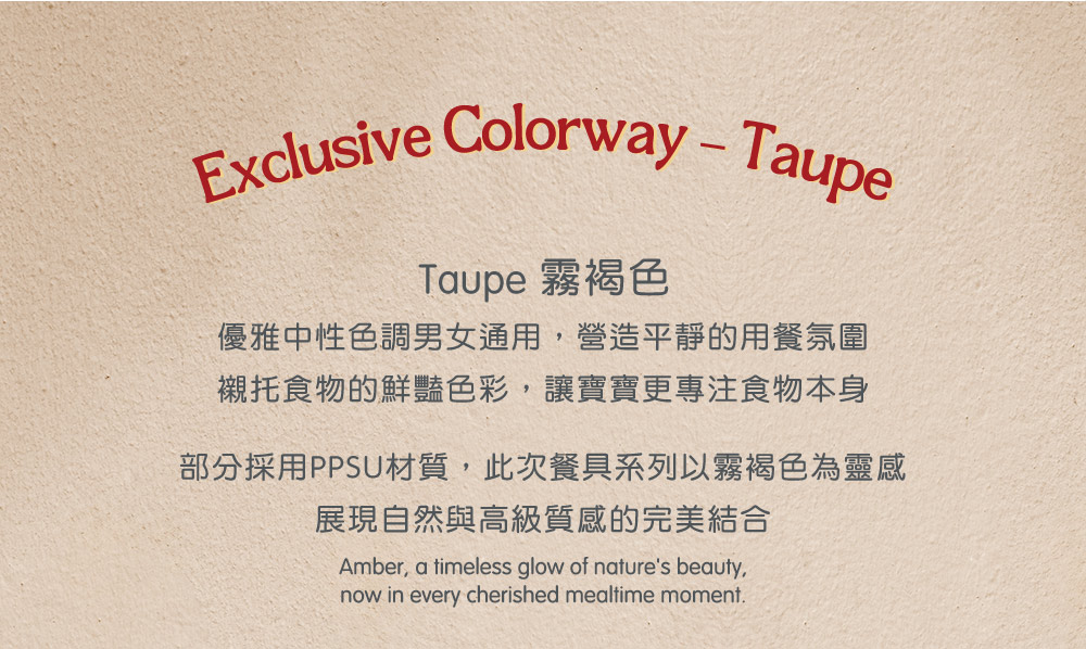 Taupe 霧褐色 優雅中性色調男女通用,營造平靜的用餐氛圍 襯托食物的鮮豔色彩,讓寶寶更專注食物本身 部分採用PPSU材質,此次餐具系列以霧褐色為靈感 展現自然與高級質感的完美結合 