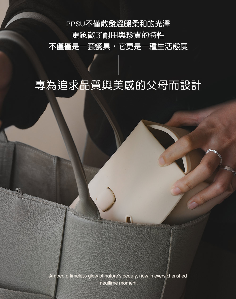 PPSU不僅散發溫暖柔和的光澤 更象徵了耐用與珍貴的特性 不僅僅是一套餐具,它更是一種生活態度 專為追求品質與美感的父母而設計 