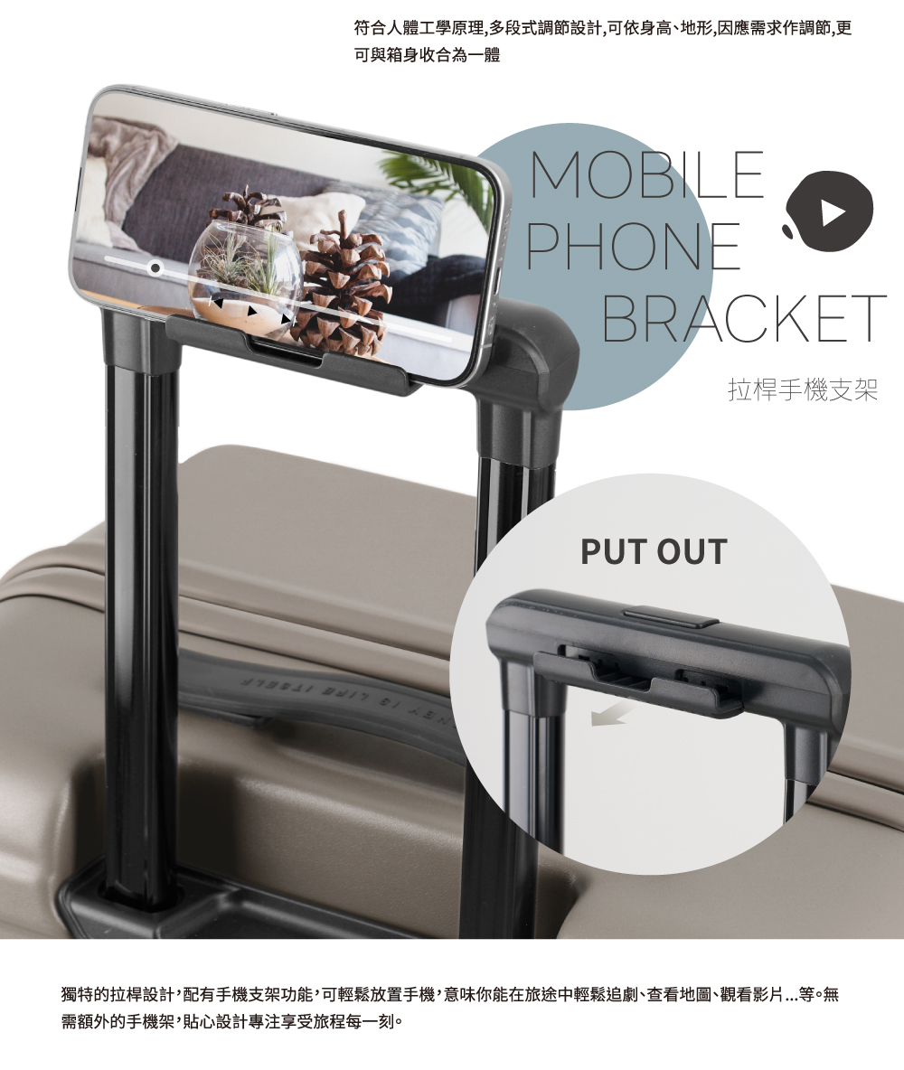 符合人體工學原理,多段式調節設計,可依身高、地形,因應需求作調節,更 可與箱身收合為一體 拉桿手機支架 獨特的拉桿設計,配有手機支架功能,可輕鬆放置手機,意味你能在旅途中輕鬆追劇、查看地圖、觀看影片...等。無 需額外的手機架,貼心設計專注享受旅程每一刻。 