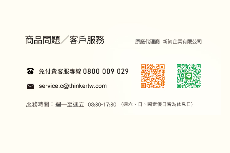 商品問題客戶服務 原廠代理商 新納企業有限公司 S 免付費客服專線0800009 029 服務時間週一至週五 08301730 週六、日、國定假日皆為休息日 