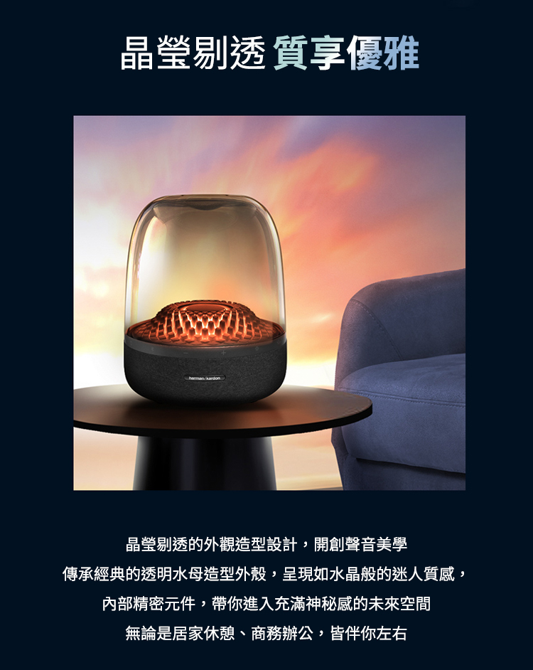 晶瑩剔透質享優雅 晶瑩剔透的外觀造型設計,開創聲音美學 傳承經典的透明水母造型外殼,呈現如水晶般的迷人質感, 內部精密元件,帶你進入充滿神秘感的未來空間 無論是居家休憩、商務辦公,皆伴你左右 