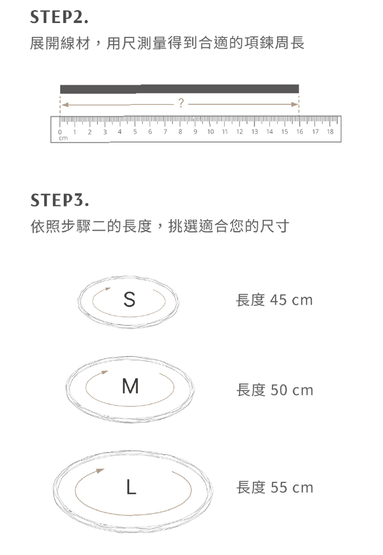 展開線材,用尺測量得到合適的項鍊周長 依照步驟二的長度,挑選適合您的尺寸 長度 45 cm 長度 50 cm 長度 55 cm 