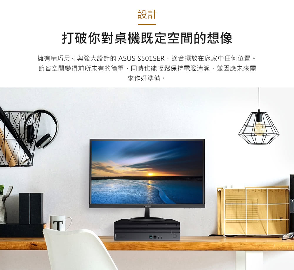 設計 打破你對桌機既定空間的想像 擁有精巧尺寸與強大設計的ASUS S501SER,適合擺放在您家中任何位置。 節省空間變得前所未有的簡單,同時也能輕鬆保持電腦清潔,並因應未來需 求作好準備。